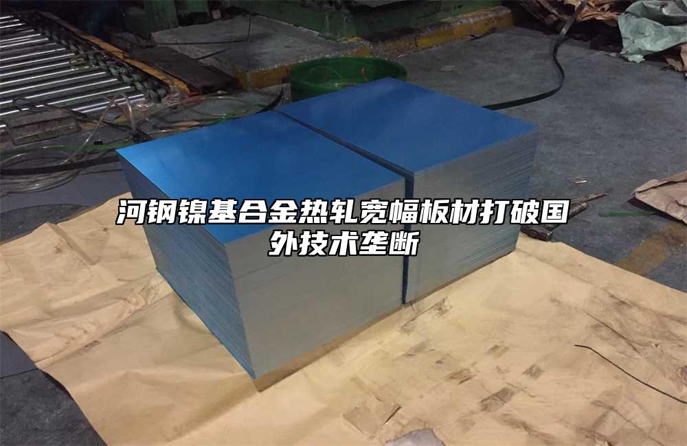 河钢镍基合金热轧宽幅板材打破国外技术垄断