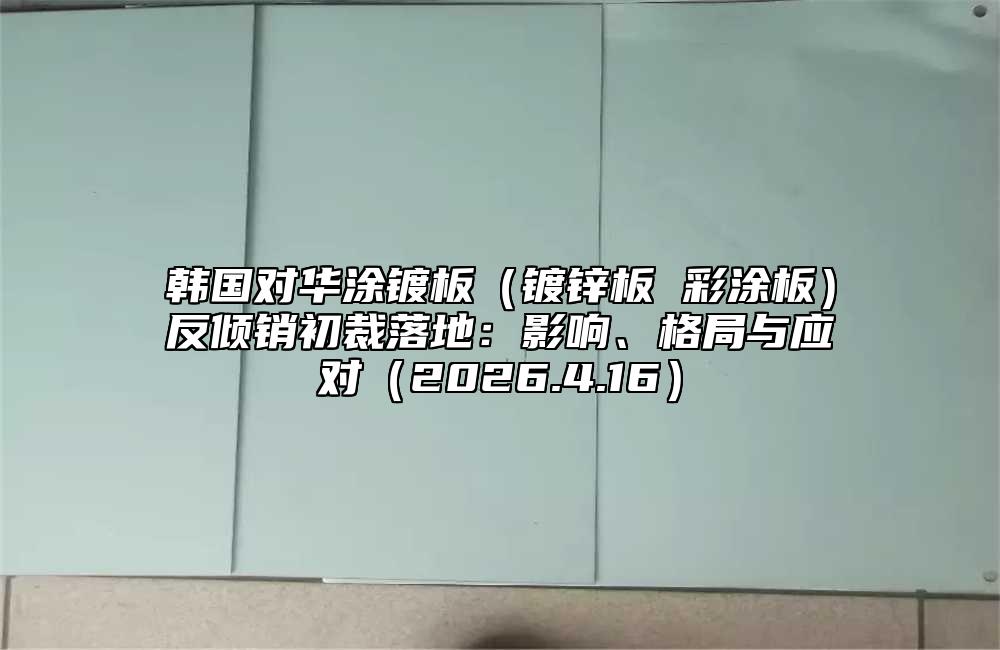 韩国对华涂镀板（镀锌板 彩涂板）反倾销初裁落地：影响、格局与应对（2026.4.16）