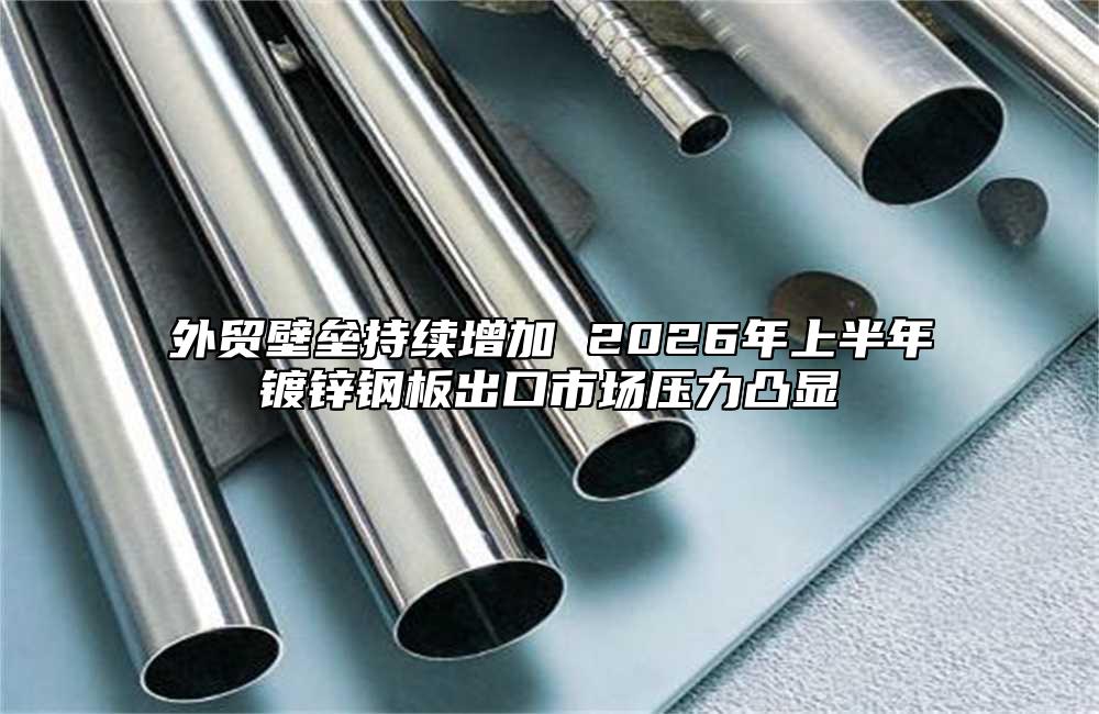 外贸壁垒持续增加 2026年上半年镀锌钢板出口市场压力凸显